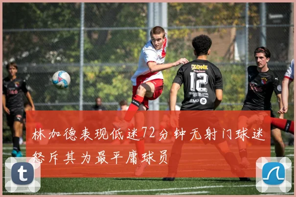 林加德表现低迷72分钟无射门球迷怒斥其为最平庸球员