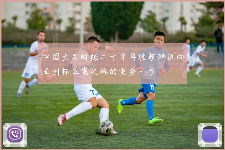 中国女足时隔二十年再胜朝鲜迈向亚洲杯卫冕之路的重要一步