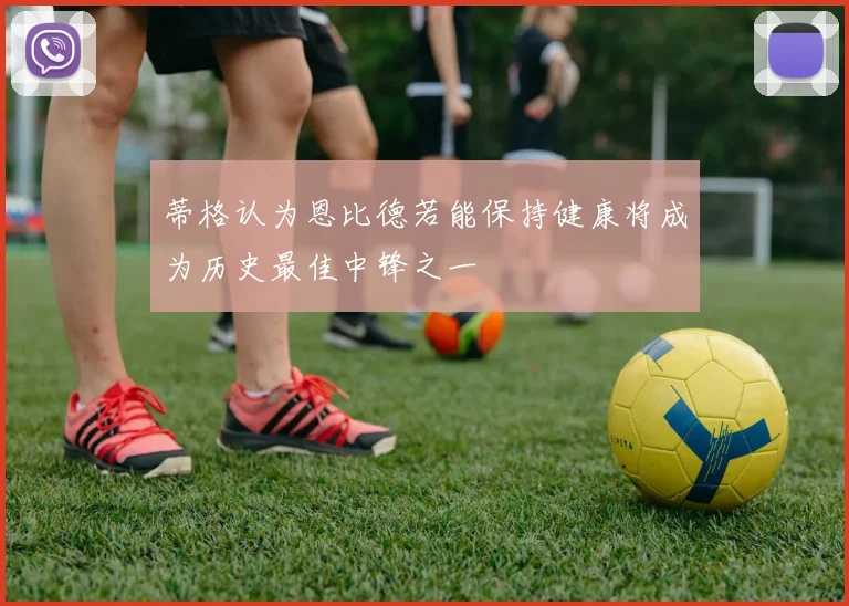 蒂格认为恩比德若能保持健康将成为历史最佳中锋之一
