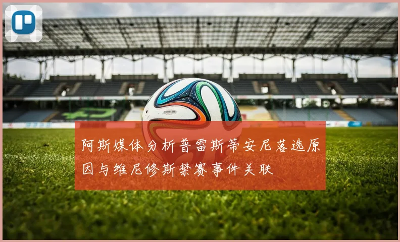 阿斯媒体分析普雷斯蒂安尼落选原因与维尼修斯禁赛事件关联