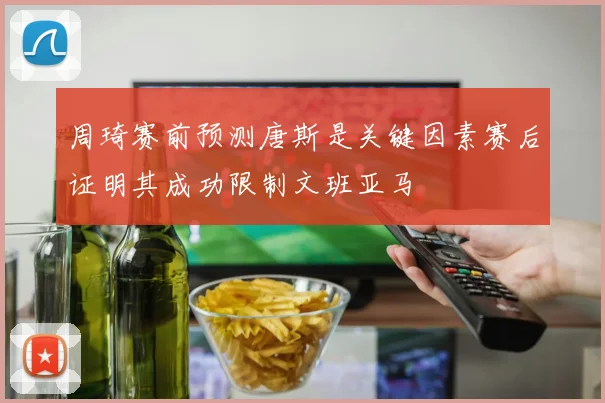 周琦赛前预测唐斯是关键因素赛后证明其成功限制文班亚马