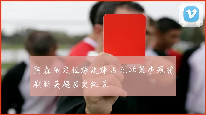 阿森纳定位球进球占比36若夺冠将刷新英超历史纪录