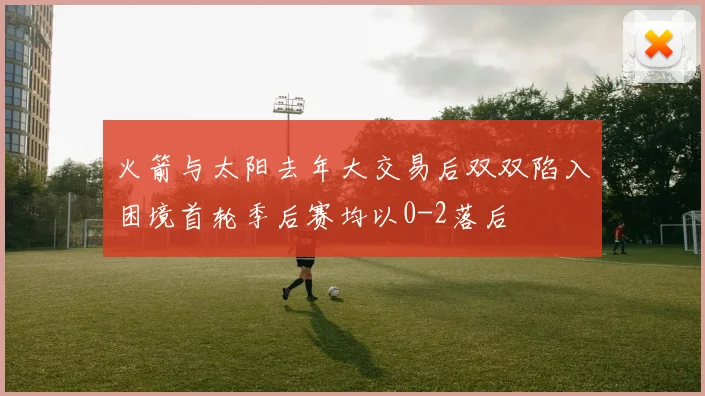 火箭与太阳去年大交易后双双陷入困境首轮季后赛均以0-2落后