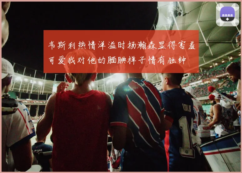 韦斯利热情洋溢时杨瀚森显得害羞可爱我对他的腼腆样子情有独钟