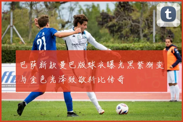 巴萨新款曼巴版球衣曝光黑紫渐变与金色光泽致敬科比传奇