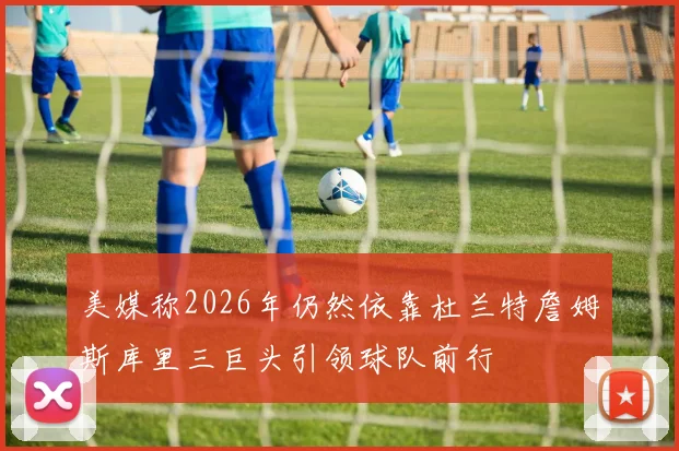 美媒称2026年仍然依靠杜兰特詹姆斯库里三巨头引领球队前行