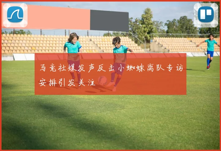 马竞社媒发声反击小蜘蛛离队专访安排引发关注