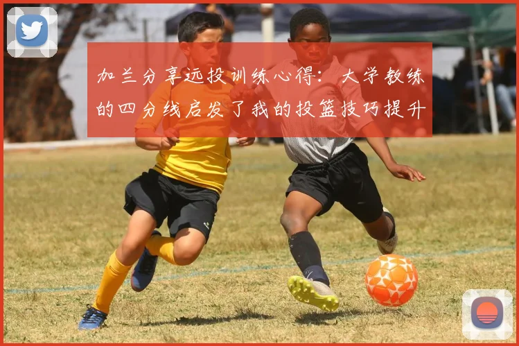 加兰分享远投训练心得：大学教练的四分线启发了我的投篮技巧提升之路