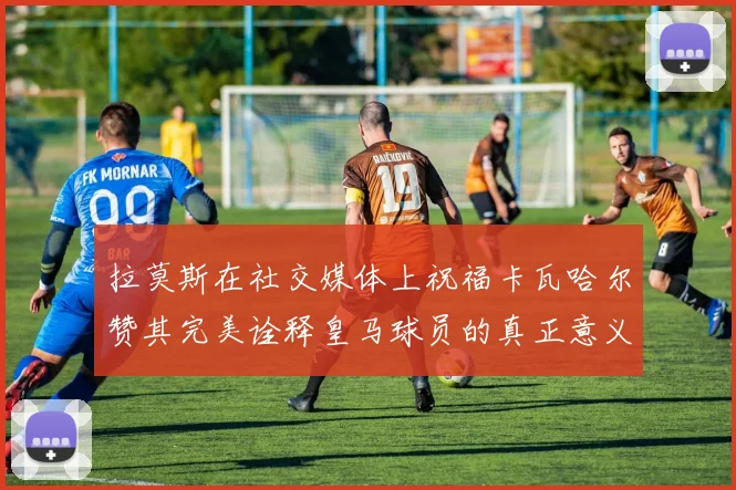 拉莫斯在社交媒体上祝福卡瓦哈尔赞其完美诠释皇马球员的真正意义