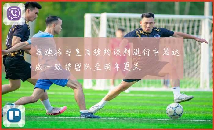 吕迪格与皇马续约谈判进行中若达成一致将留队至明年夏天