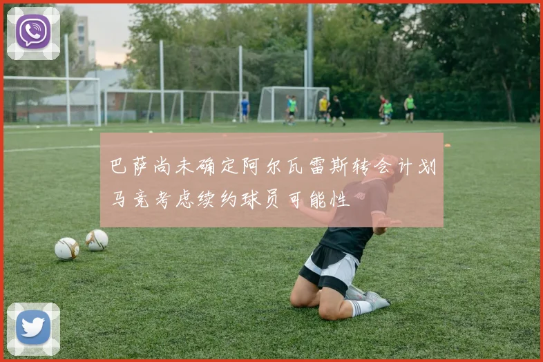 巴萨尚未确定阿尔瓦雷斯转会计划马竞考虑续约球员可能性