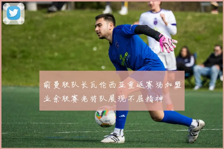 前曼联队长瓦伦西亚重返赛场加盟业余联赛老将队展现不屈精神