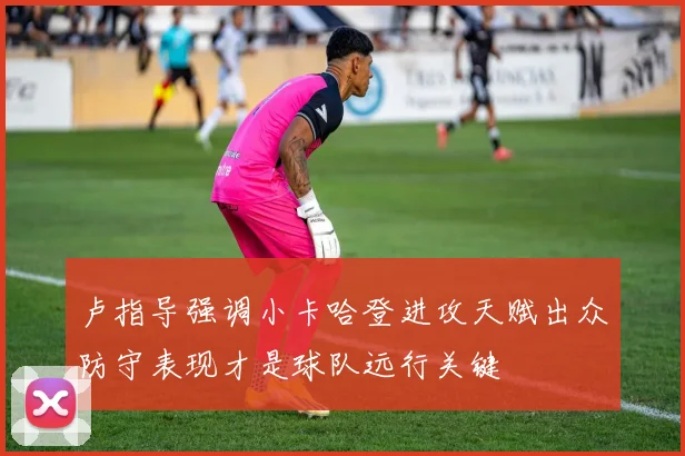 卢指导强调小卡哈登进攻天赋出众防守表现才是球队远行关键