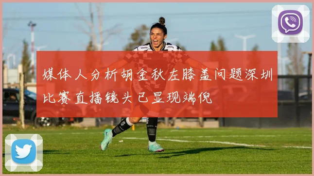 媒体人分析胡金秋左膝盖问题深圳比赛直播镜头已显现端倪