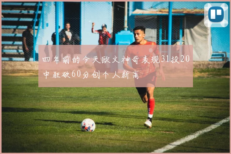 四年前的今天欧文神奇表现31投20中狂砍60分创个人新高