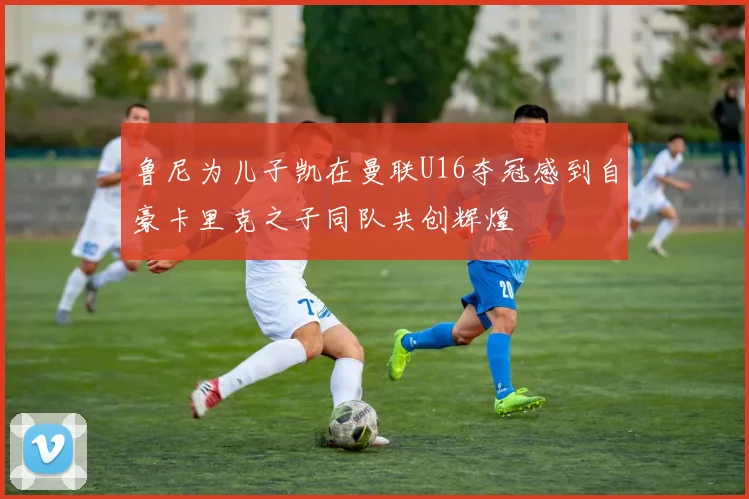 鲁尼为儿子凯在曼联U16夺冠感到自豪卡里克之子同队共创辉煌