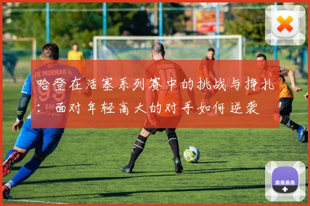 哈登在活塞系列赛中的挑战与挣扎：面对年轻高大的对手如何逆袭