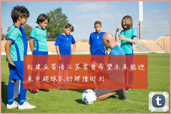 刘建业寄语江苏常晋希望未来能迎来中超球队的辉煌时刻