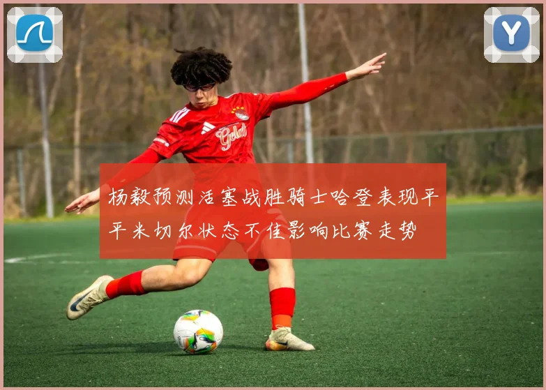 杨毅预测活塞战胜骑士哈登表现平平米切尔状态不佳影响比赛走势