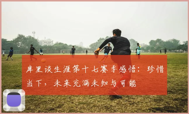 库里谈生涯第十七赛季感悟：珍惜当下，未来充满未知与可能