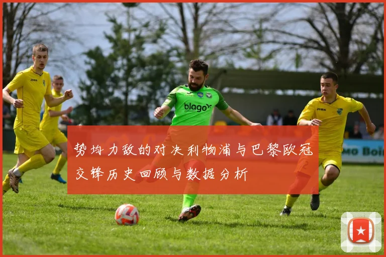 势均力敌的对决利物浦与巴黎欧冠交锋历史回顾与数据分析