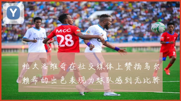 帕夫洛维奇在社交媒体上赞扬乌尔赖希的出色表现为球队感到无比骄傲