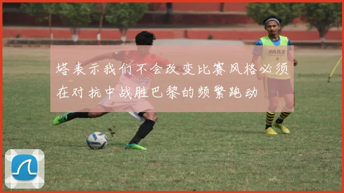 塔表示我们不会改变比赛风格必须在对抗中战胜巴黎的频繁跑动