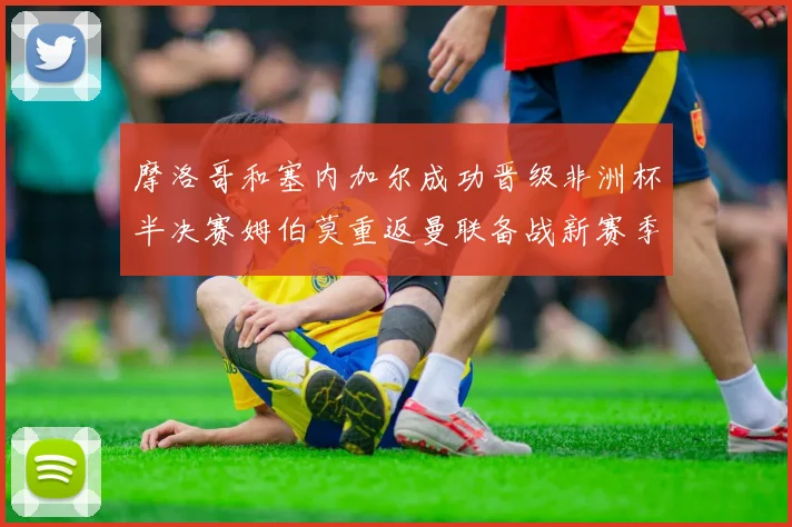摩洛哥和塞内加尔成功晋级非洲杯半决赛姆伯莫重返曼联备战新赛季
