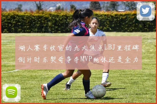湖人赛季收官的九大焦点LBJ里程碑倒计时东契奇争夺MVP轮休还是全力以赴