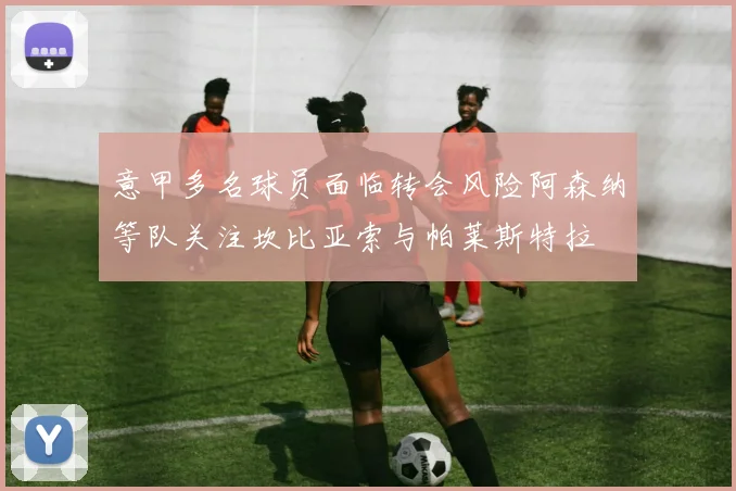 意甲多名球员面临转会风险阿森纳等队关注坎比亚索与帕莱斯特拉