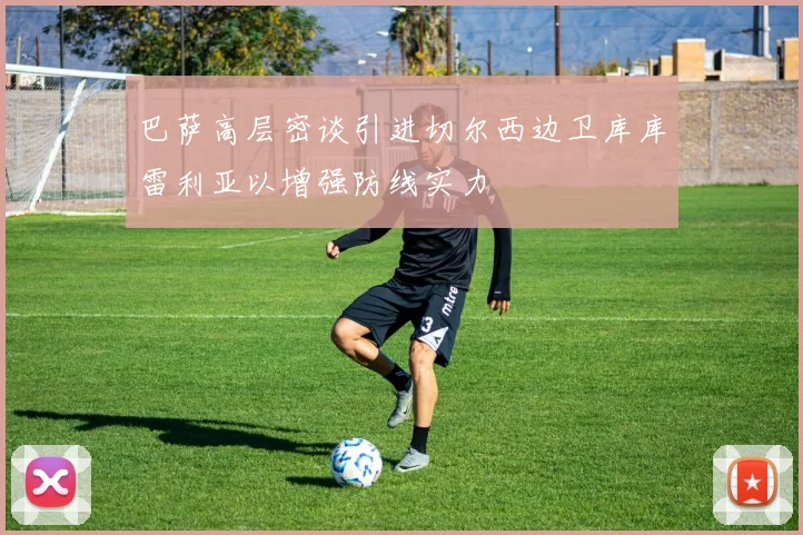 巴萨高层密谈引进切尔西边卫库库雷利亚以增强防线实力