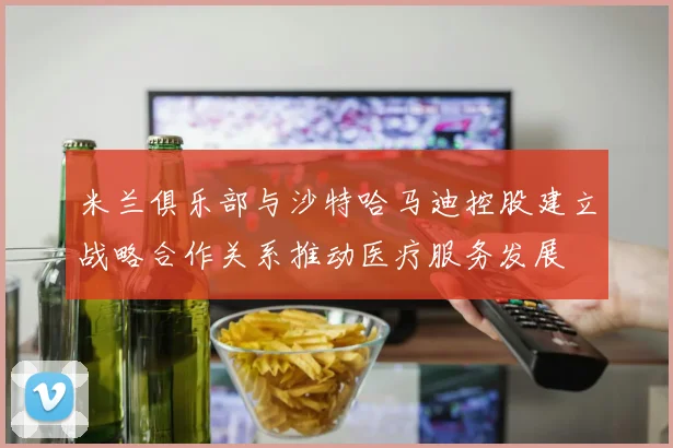 米兰俱乐部与沙特哈马迪控股建立战略合作关系推动医疗服务发展